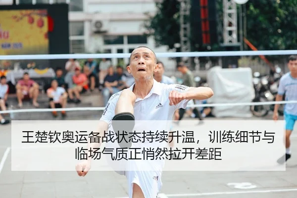 王楚钦奥运备战状态持续升温，训练细节与临场气质正悄然拉开差距
